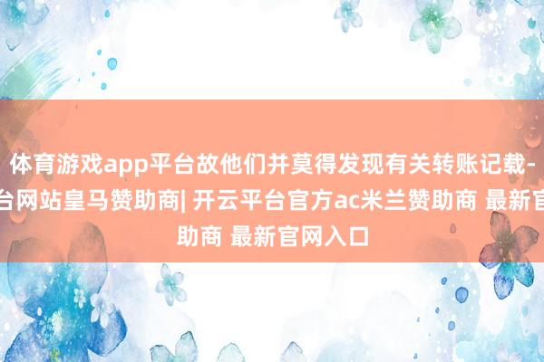 体育游戏app平台故他们并莫得发现有关转账记载-开云平台网站皇马赞助商| 开云平台官方ac米兰赞助商 最新官网入口