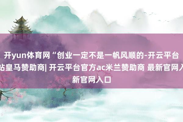 开yun体育网“创业一定不是一帆风顺的-开云平台网站皇马赞助商| 开云平台官方ac米兰赞助商 最新官网入口