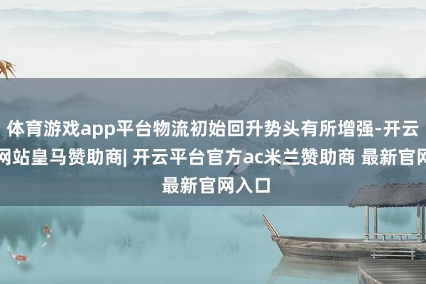 体育游戏app平台物流初始回升势头有所增强-开云平台网站皇马赞助商| 开云平台官方ac米兰赞助商 最新官网入口