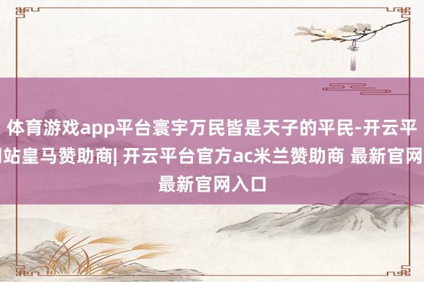 体育游戏app平台寰宇万民皆是天子的平民-开云平台网站皇马赞助商| 开云平台官方ac米兰赞助商 最新官网入口