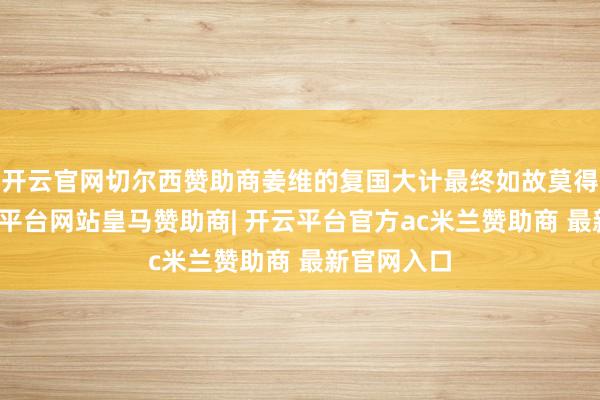 开云官网切尔西赞助商姜维的复国大计最终如故莫得兑现-开云平台网站皇马赞助商| 开云平台官方ac米兰赞助商 最新官网入口