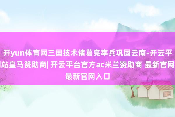 开yun体育网三国技术诸葛亮率兵巩固云南-开云平台网站皇马赞助商| 开云平台官方ac米兰赞助商 最新官网入口