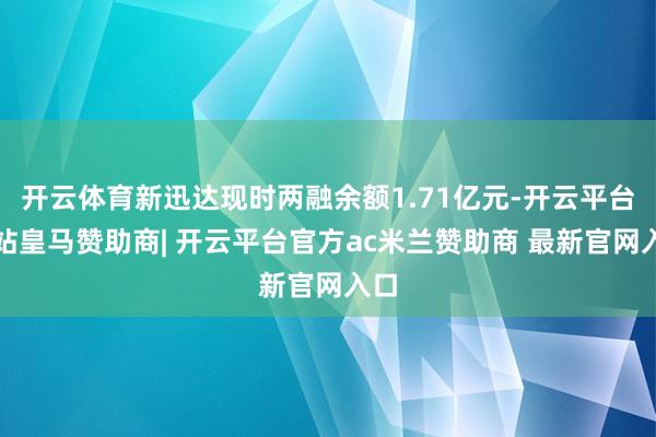 开云体育新迅达现时两融余额1.71亿元-开云平台网站皇马赞助商| 开云平台官方ac米兰赞助商 最新官网入口