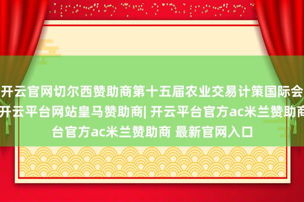 开云官网切尔西赞助商第十五届农业交易计策国际会议在北京召开-开云平台网站皇马赞助商| 开云平台官方ac米兰赞助商 最新官网入口