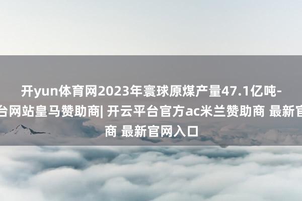 开yun体育网2023年寰球原煤产量47.1亿吨-开云平台网站皇马赞助商| 开云平台官方ac米兰赞助商 最新官网入口