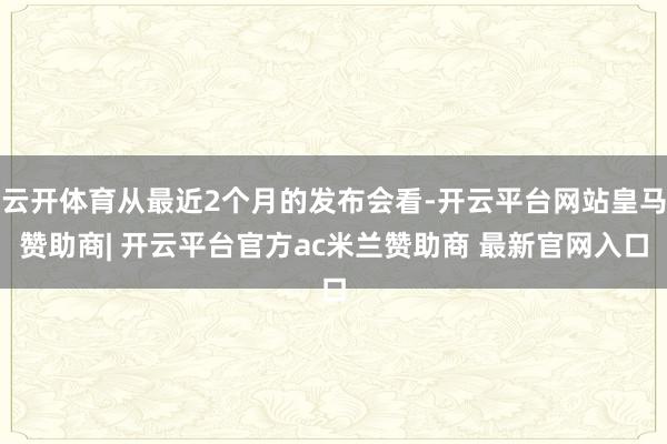 云开体育从最近2个月的发布会看-开云平台网站皇马赞助商| 开云平台官方ac米兰赞助商 最新官网入口