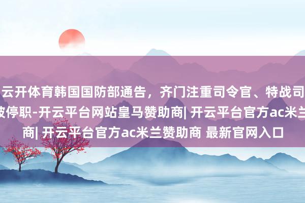 云开体育韩国国防部通告，齐门注重司令官、特战司令官、反间谍司令官被停职-开云平台网站皇马赞助商| 开云平台官方ac米兰赞助商 最新官网入口