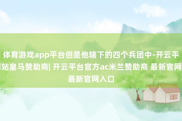 体育游戏app平台但是他辖下的四个兵团中-开云平台网站皇马赞助商| 开云平台官方ac米兰赞助商 最新官网入口