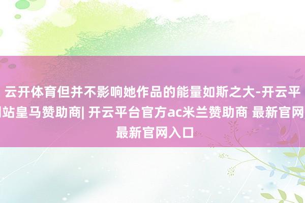 云开体育但并不影响她作品的能量如斯之大-开云平台网站皇马赞助商| 开云平台官方ac米兰赞助商 最新官网入口