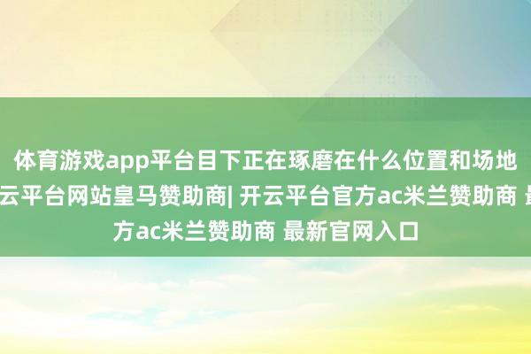 体育游戏app平台目下正在琢磨在什么位置和场地进行部署-开云平台网站皇马赞助商| 开云平台官方ac米兰赞助商 最新官网入口