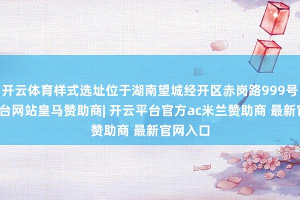 开云体育样式选址位于湖南望城经开区赤岗路999号-开云平台网站皇马赞助商| 开云平台官方ac米兰赞助商 最新官网入口