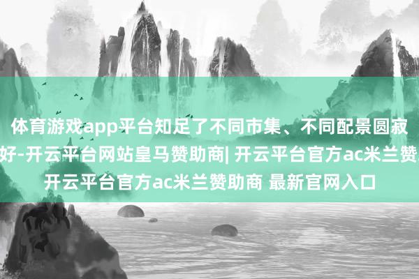 体育游戏app平台知足了不同市集、不同配景圆寂者的特有需乞降偏好-开云平台网站皇马赞助商| 开云平台官方ac米兰赞助商 最新官网入口