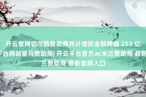 开云官网切尔西赞助商共计增抓金额跨越 253 亿元-开云平台网站皇马赞助商| 开云平台官方ac米兰赞助商 最新官网入口