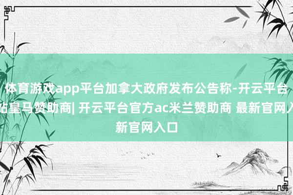 体育游戏app平台加拿大政府发布公告称-开云平台网站皇马赞助商| 开云平台官方ac米兰赞助商 最新官网入口