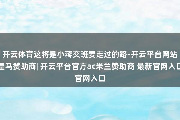 开云体育这将是小蒋交班要走过的路-开云平台网站皇马赞助商| 开云平台官方ac米兰赞助商 最新官网入口