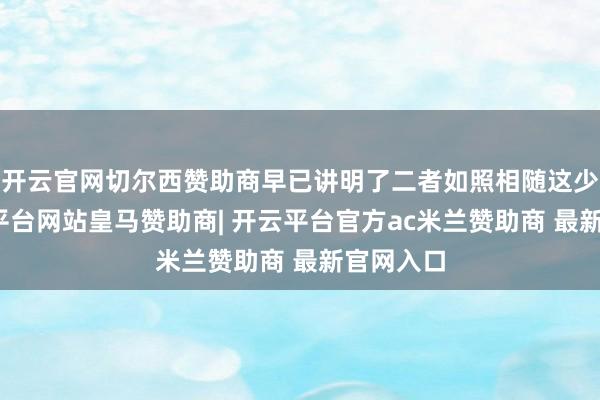 开云官网切尔西赞助商早已讲明了二者如照相随这少量-开云平台网站皇马赞助商| 开云平台官方ac米兰赞助商 最新官网入口