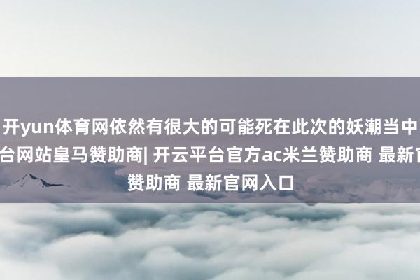 开yun体育网依然有很大的可能死在此次的妖潮当中-开云平台网站皇马赞助商| 开云平台官方ac米兰赞助商 最新官网入口