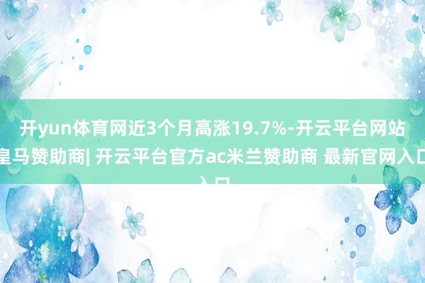 开yun体育网近3个月高涨19.7%-开云平台网站皇马赞助商| 开云平台官方ac米兰赞助商 最新官网入口