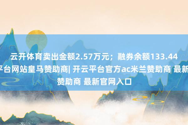 云开体育卖出金额2.57万元；融券余额133.44万-开云平台网站皇马赞助商| 开云平台官方ac米兰赞助商 最新官网入口