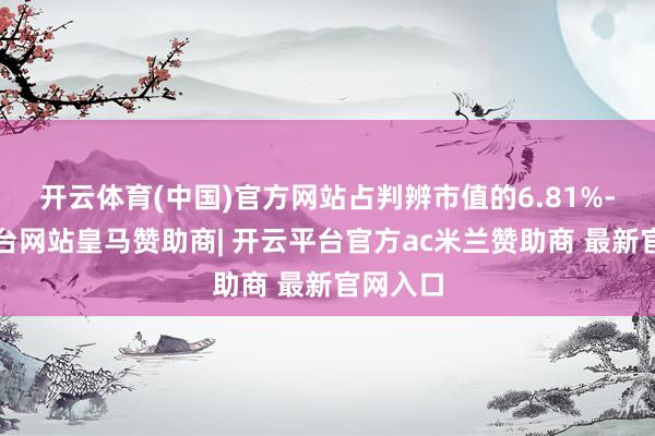 开云体育(中国)官方网站占判辨市值的6.81%-开云平台网站皇马赞助商| 开云平台官方ac米兰赞助商 最新官网入口