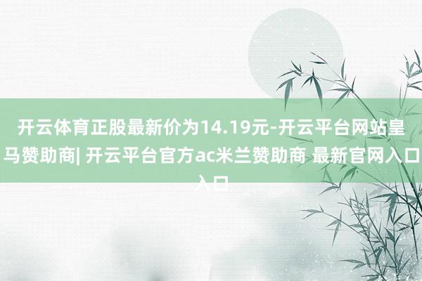 开云体育正股最新价为14.19元-开云平台网站皇马赞助商| 开云平台官方ac米兰赞助商 最新官网入口