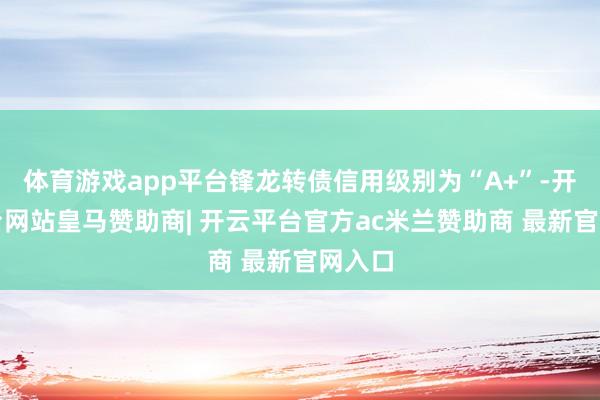 体育游戏app平台锋龙转债信用级别为“A+”-开云平台网站皇马赞助商| 开云平台官方ac米兰赞助商 最新官网入口