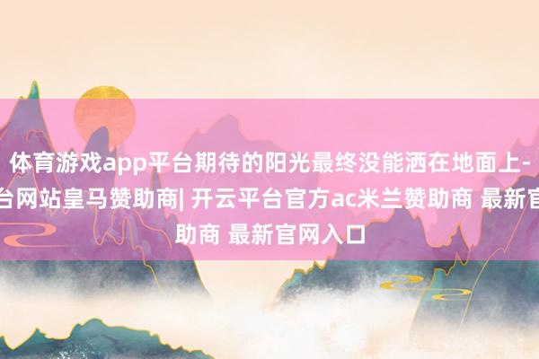 体育游戏app平台期待的阳光最终没能洒在地面上-开云平台网站皇马赞助商| 开云平台官方ac米兰赞助商 最新官网入口