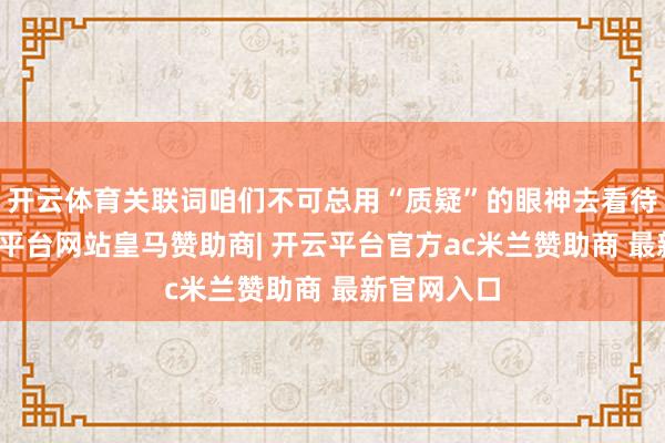 开云体育关联词咱们不可总用“质疑”的眼神去看待事情-开云平台网站皇马赞助商| 开云平台官方ac米兰赞助商 最新官网入口