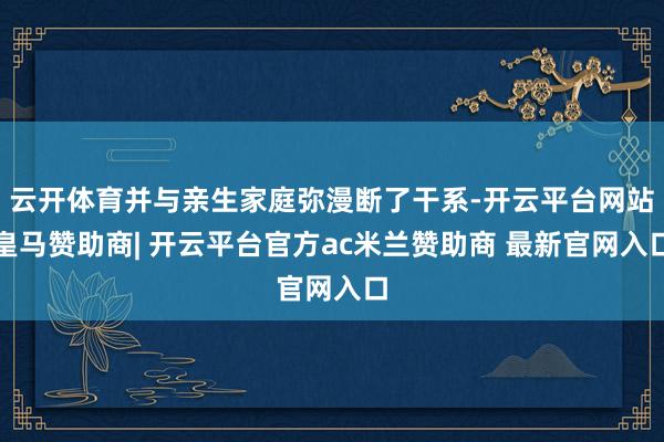 云开体育并与亲生家庭弥漫断了干系-开云平台网站皇马赞助商| 开云平台官方ac米兰赞助商 最新官网入口