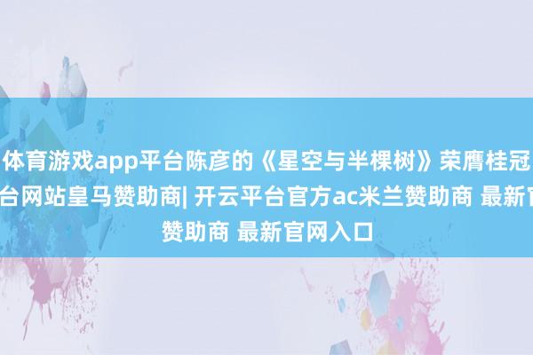 体育游戏app平台陈彦的《星空与半棵树》荣膺桂冠-开云平台网站皇马赞助商| 开云平台官方ac米兰赞助商 最新官网入口