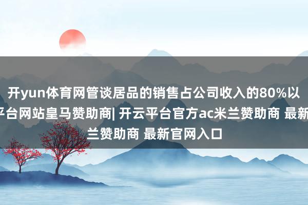 开yun体育网管谈居品的销售占公司收入的80%以上-开云平台网站皇马赞助商| 开云平台官方ac米兰赞助商 最新官网入口