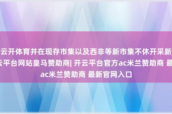 云开体育并在现存市集以及西非等新市集不休开采新之名堂-开云平台网站皇马赞助商| 开云平台官方ac米兰赞助商 最新官网入口