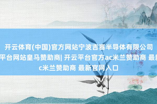 开云体育(中国)官方网站宁波吉赛半导体有限公司在列-开云平台网站皇马赞助商| 开云平台官方ac米兰赞助商 最新官网入口