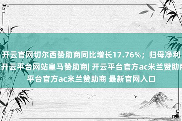 开云官网切尔西赞助商同比增长17.76%；归母净利润416.96亿元-开云平台网站皇马赞助商| 开云平台官方ac米兰赞助商 最新官网入口