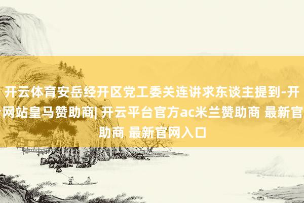 开云体育安岳经开区党工委关连讲求东谈主提到-开云平台网站皇马赞助商| 开云平台官方ac米兰赞助商 最新官网入口