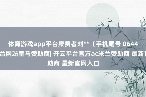 体育游戏app平台糜费者刘**（手机尾号 0644-开云平台网站皇马赞助商| 开云平台官方ac米兰赞助商 最新官网入口