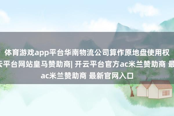 体育游戏app平台华南物流公司算作原地盘使用权东谈主-开云平台网站皇马赞助商| 开云平台官方ac米兰赞助商 最新官网入口