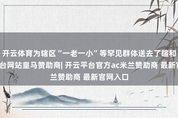 开云体育为辖区“一老一小”等罕见群体送去了暄和-开云平台网站皇马赞助商| 开云平台官方ac米兰赞助商 最新官网入口