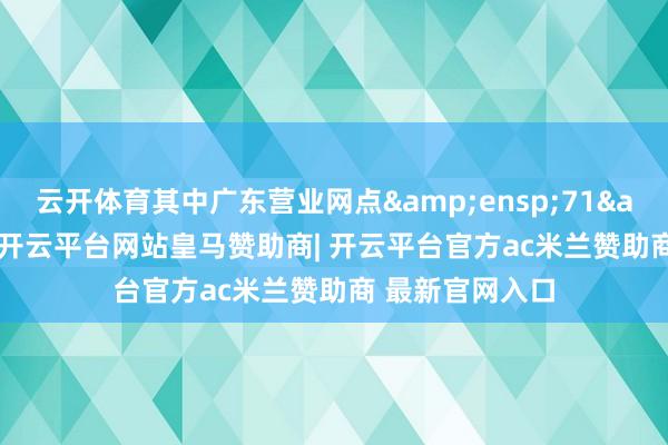 云开体育其中广东营业网点&ensp;71&ensp;个-开云平台网站皇马赞助商| 开云平台官方ac米兰赞助商 最新官网入口