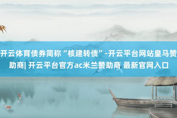 开云体育债券简称“核建转债”-开云平台网站皇马赞助商| 开云平台官方ac米兰赞助商 最新官网入口