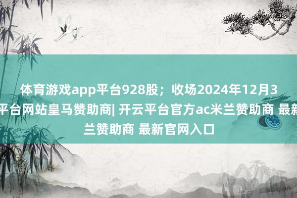 体育游戏app平台928股；收场2024年12月31日-开云平台网站皇马赞助商| 开云平台官方ac米兰赞助商 最新官网入口