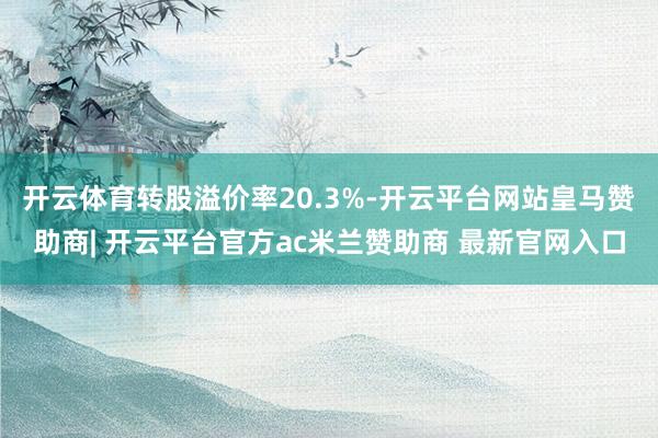 开云体育转股溢价率20.3%-开云平台网站皇马赞助商| 开云平台官方ac米兰赞助商 最新官网入口