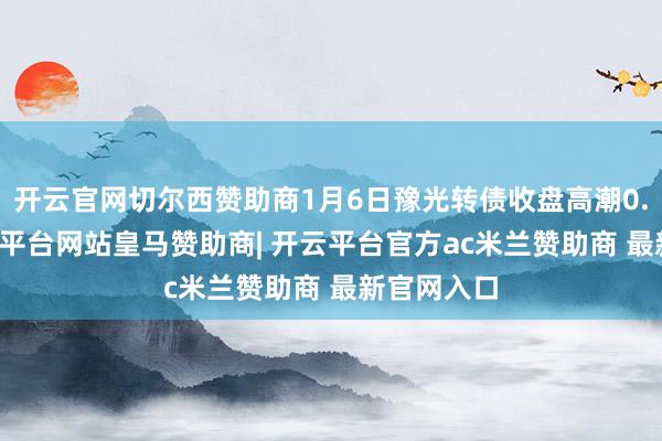 开云官网切尔西赞助商1月6日豫光转债收盘高潮0.49%-开云平台网站皇马赞助商| 开云平台官方ac米兰赞助商 最新官网入口