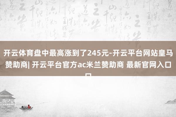 开云体育盘中最高涨到了245元-开云平台网站皇马赞助商| 开云平台官方ac米兰赞助商 最新官网入口