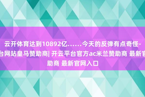 云开体育达到10892亿……今天的反弹有点奇怪-开云平台网站皇马赞助商| 开云平台官方ac米兰赞助商 最新官网入口