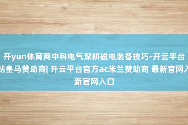 开yun体育网中科电气深耕磁电装备技巧-开云平台网站皇马赞助商| 开云平台官方ac米兰赞助商 最新官网入口