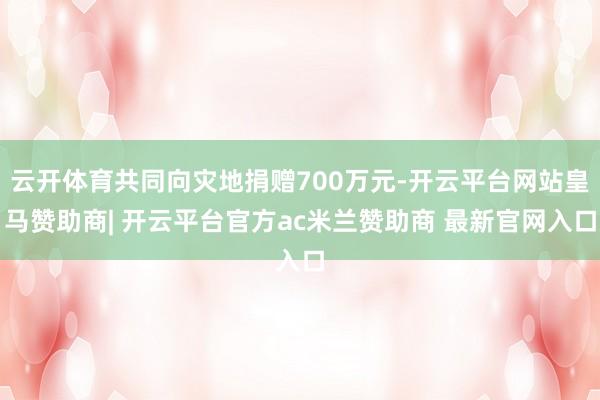 云开体育共同向灾地捐赠700万元-开云平台网站皇马赞助商| 开云平台官方ac米兰赞助商 最新官网入口