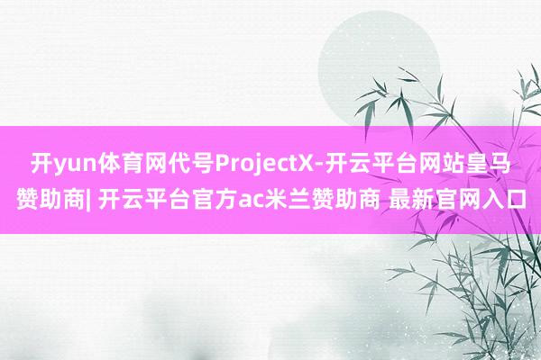 开yun体育网代号ProjectX-开云平台网站皇马赞助商| 开云平台官方ac米兰赞助商 最新官网入口