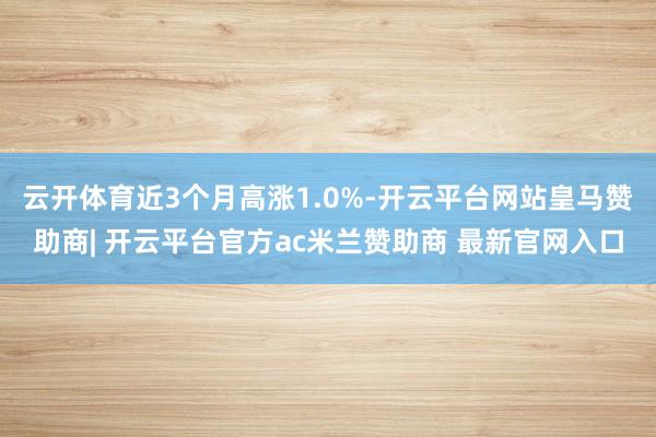 云开体育近3个月高涨1.0%-开云平台网站皇马赞助商| 开云平台官方ac米兰赞助商 最新官网入口