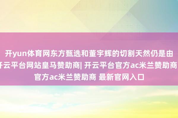 开yun体育网东方甄选和董宇辉的切割天然仍是由去一年之久-开云平台网站皇马赞助商| 开云平台官方ac米兰赞助商 最新官网入口